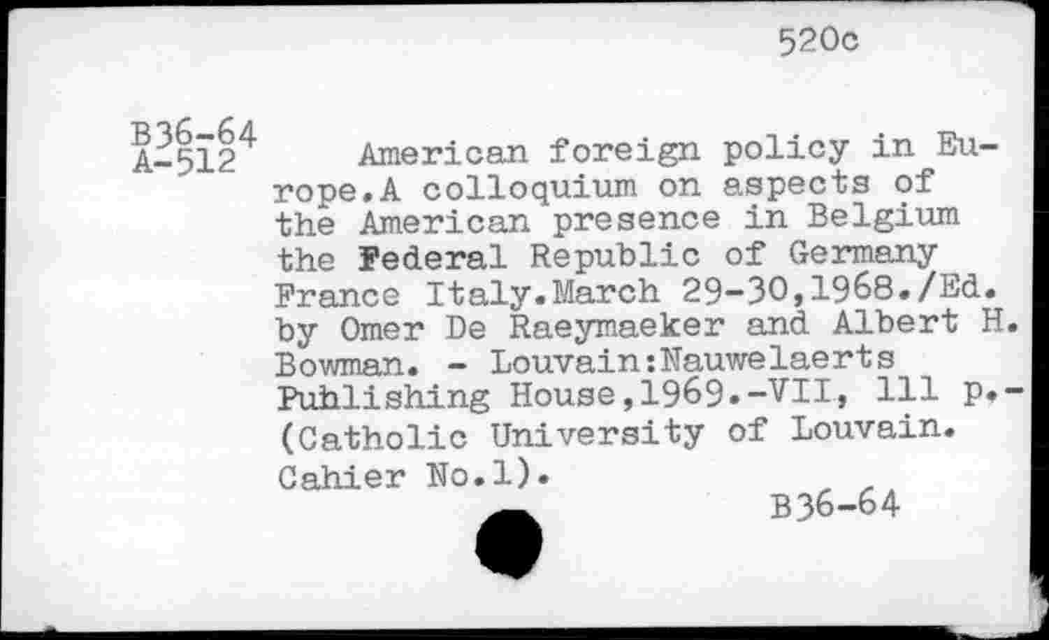 ﻿520c
B36-64 A-512
American foreign policy in Europe. A colloquium on aspects of the American presence in Belgium the Federal Republic of Germany France Italy.March 29-30,1968./Ed. by Omer De Raeymaeker and Albert H Bowman. - Louvain:Nauwelaerts Publishing House,1969.-VII, 111 p. (Catholic University of Louvain. Cahier No.l).
B36-64